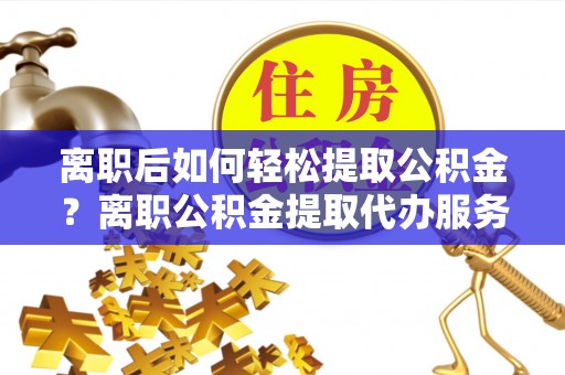 蓬莱离职后如何轻松提取公积金？离职公积金提取代办服务详解