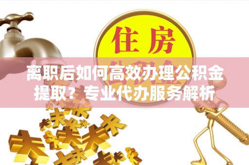 蓬莱离职后如何高效办理公积金提取？专业代办服务解析