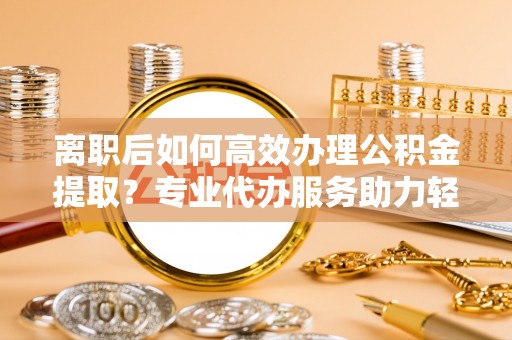 蓬莱离职后如何高效办理公积金提取？专业代办服务助力轻松解决