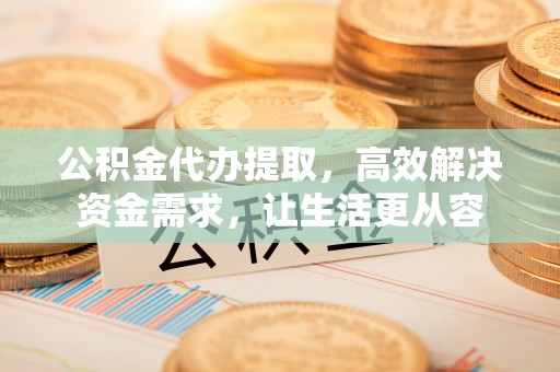 蓬莱公积金代办提取，高效解决资金需求，让生活更从容
