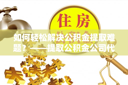 蓬莱如何轻松解决公积金提取难题？——提取公积金公司代办服务详解