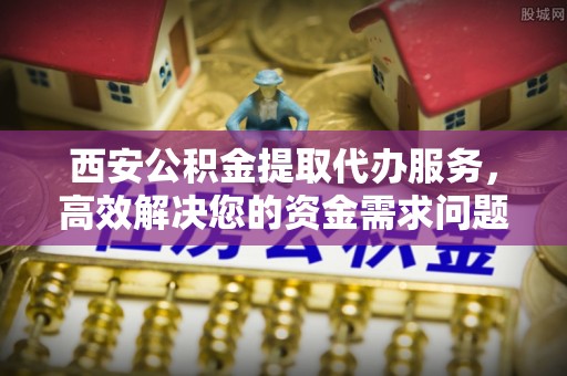蓬莱西安公积金提取代办服务，高效解决您的资金需求问题