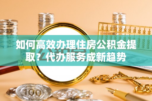 蓬莱如何高效办理住房公积金提取？代办服务成新趋势