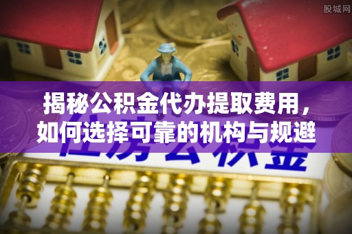 蓬莱揭秘公积金代办提取费用，如何选择可靠的机构与规避潜在风险