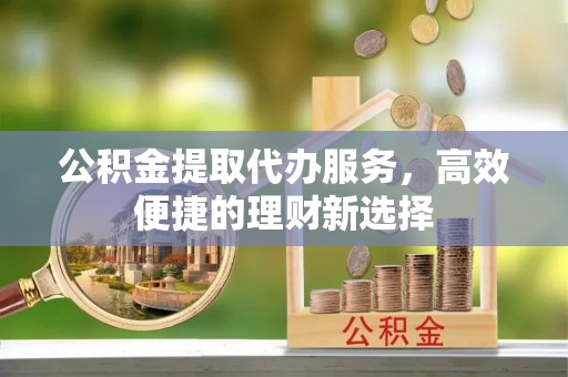 蓬莱公积金提取代办服务，高效便捷的理财新选择