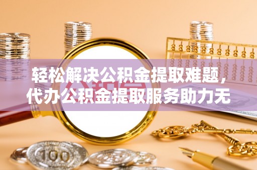 蓬莱轻松解决公积金提取难题，代办公积金提取服务助力无忧生活