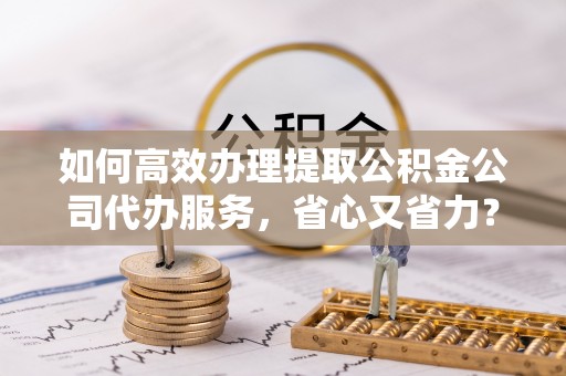 蓬莱如何高效办理提取公积金公司代办服务，省心又省力？