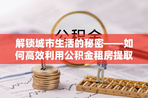 蓬莱解锁城市生活的秘密——如何高效利用公积金租房提取政策优化居住体验