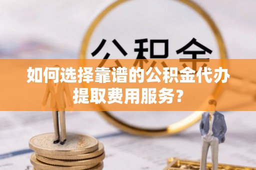 蓬莱如何选择靠谱的公积金代办提取费用服务？