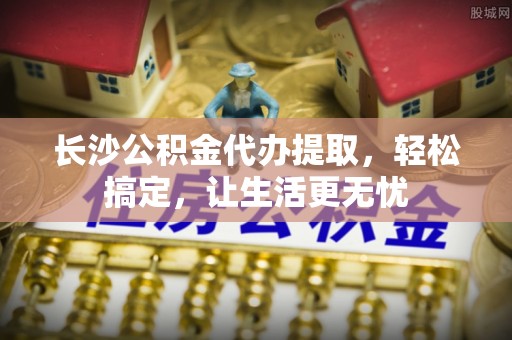 蓬莱长沙公积金代办提取，轻松搞定，让生活更无忧