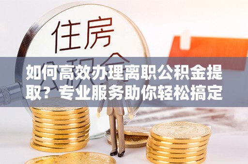 蓬莱如何高效办理离职公积金提取？专业服务助你轻松搞定