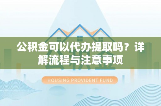 蓬莱公积金可以代办提取吗？详解流程与注意事项