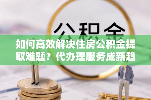 蓬莱如何高效解决住房公积金提取难题？代办理服务成新趋势
