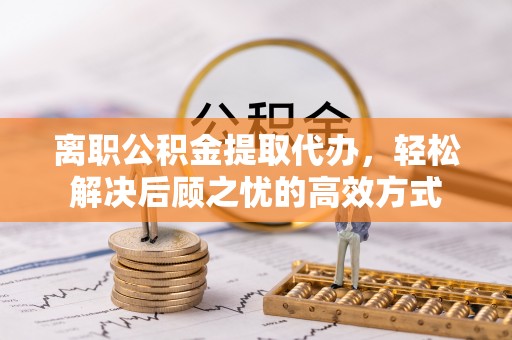 蓬莱离职公积金提取代办，轻松解决后顾之忧的高效方式