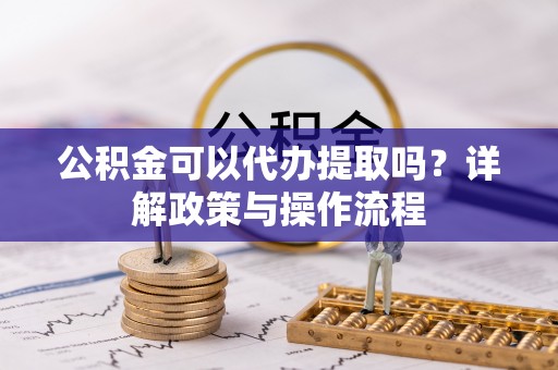 蓬莱公积金可以代办提取吗？详解政策与操作流程