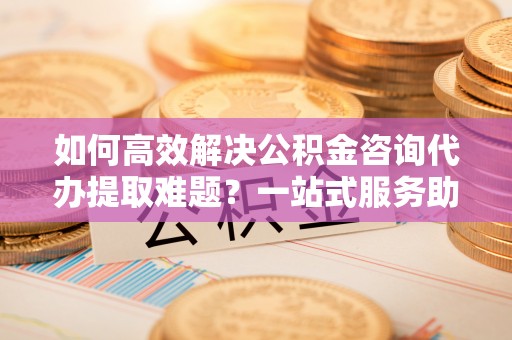 蓬莱如何高效解决公积金咨询代办提取难题？一站式服务助您轻松搞定