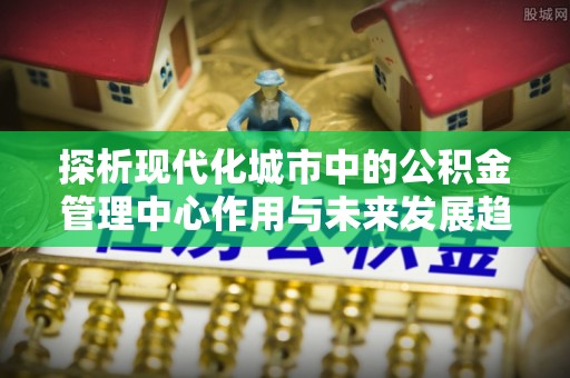 蓬莱探析现代化城市中的公积金管理中心作用与未来发展趋势