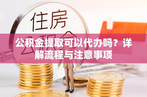蓬莱公积金提取可以代办吗？详解流程与注意事项