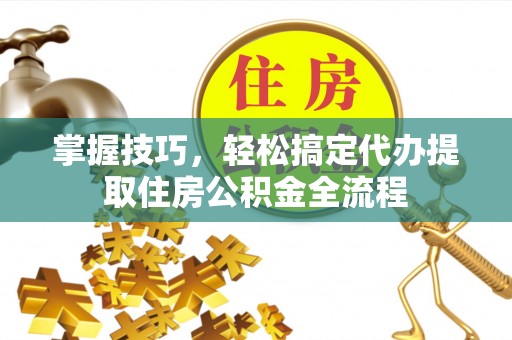 蓬莱掌握技巧，轻松搞定代办提取住房公积金全流程