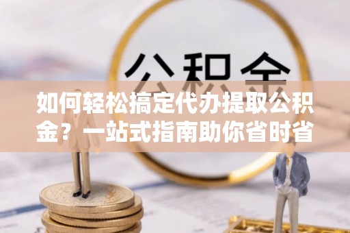 蓬莱如何轻松搞定代办提取公积金？一站式指南助你省时省心