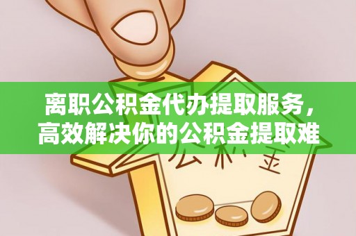 蓬莱离职公积金代办提取服务，高效解决你的公积金提取难题