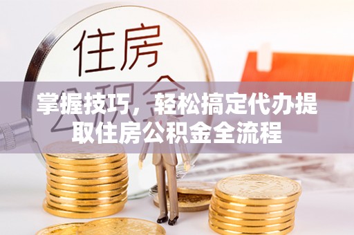 蓬莱掌握技巧，轻松搞定代办提取住房公积金全流程
