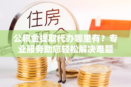蓬莱公积金提取代办哪里有？专业服务助您轻松解决难题