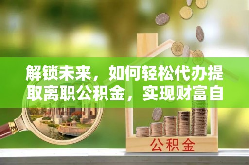 蓬莱解锁未来，如何轻松代办提取离职公积金，实现财富自由的第一步