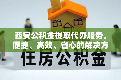 蓬莱西安公积金提取代办服务，便捷、高效、省心的解决方案