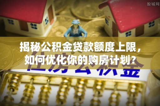 蓬莱揭秘公积金贷款额度上限，如何优化你的购房计划？