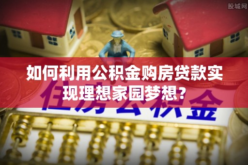 蓬莱如何利用公积金购房贷款实现理想家园梦想？