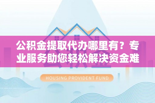 蓬莱公积金提取代办哪里有？专业服务助您轻松解决资金难题
