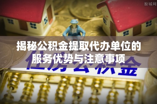 蓬莱揭秘公积金提取代办单位的服务优势与注意事项