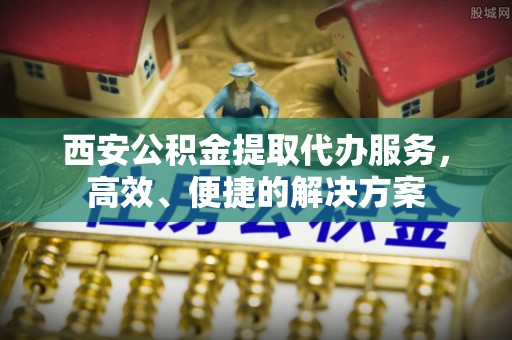 蓬莱西安公积金提取代办服务，高效、便捷的解决方案