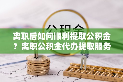 蓬莱离职后如何顺利提取公积金？离职公积金代办提取服务助力无忧办理
