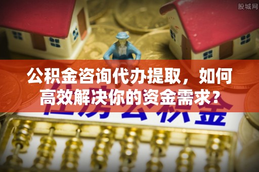 蓬莱公积金咨询代办提取，如何高效解决你的资金需求？