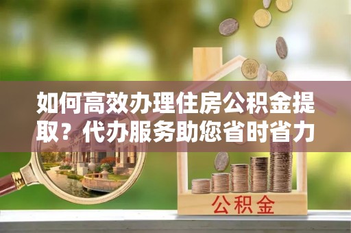 蓬莱如何高效办理住房公积金提取？代办服务助您省时省力