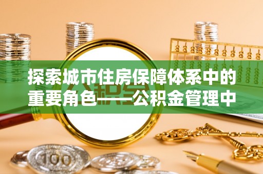 蓬莱探索城市住房保障体系中的重要角色——公积金管理中心