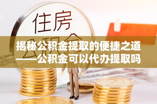 蓬莱揭秘公积金提取的便捷之道——公积金可以代办提取吗？