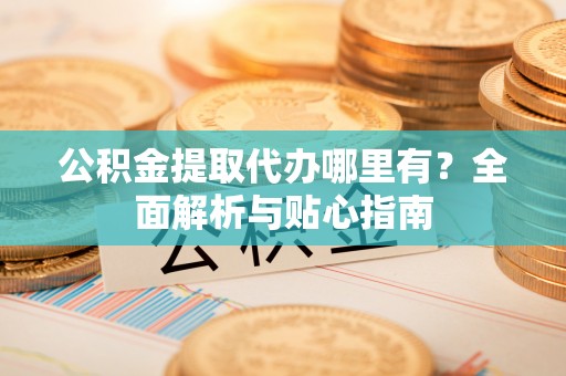 蓬莱公积金提取代办哪里有？全面解析与贴心指南