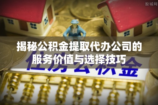 蓬莱揭秘公积金提取代办公司的服务价值与选择技巧