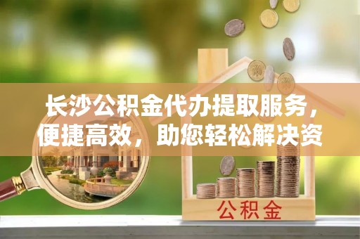 蓬莱长沙公积金代办提取服务，便捷高效，助您轻松解决资金需求