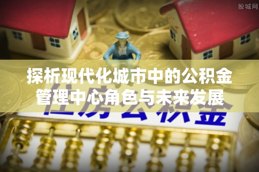 蓬莱探析现代化城市中的公积金管理中心角色与未来发展