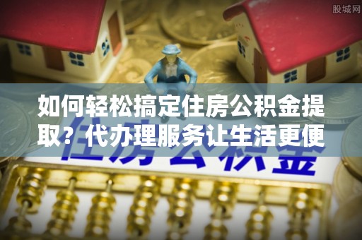 蓬莱如何轻松搞定住房公积金提取？代办理服务让生活更便捷！