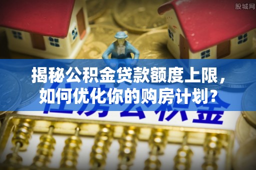 蓬莱揭秘公积金贷款额度上限，如何优化你的购房计划？