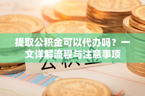 蓬莱提取公积金可以代办吗？一文详解流程与注意事项