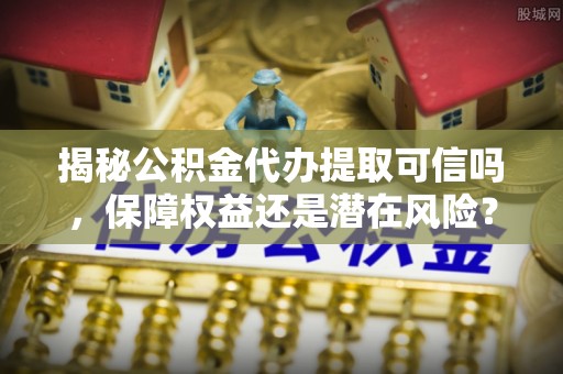 蓬莱揭秘公积金代办提取可信吗，保障权益还是潜在风险？