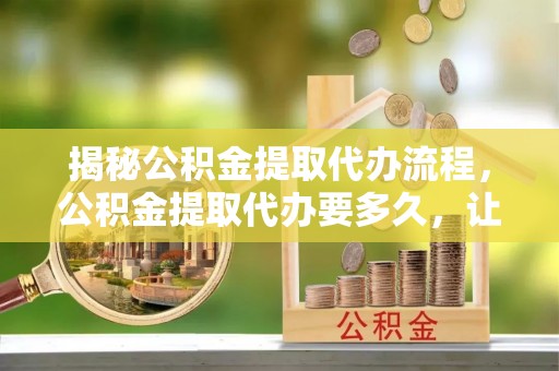 蓬莱揭秘公积金提取代办流程，公积金提取代办要多久，让你心中有数