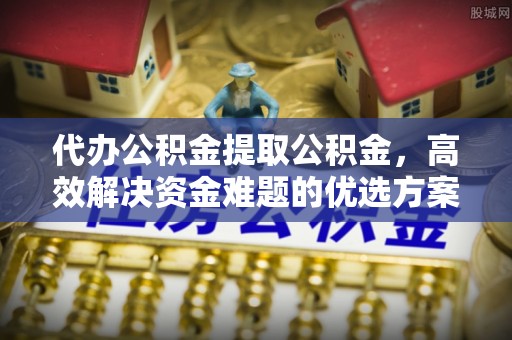 蓬莱代办公积金提取公积金，高效解决资金难题的优选方案