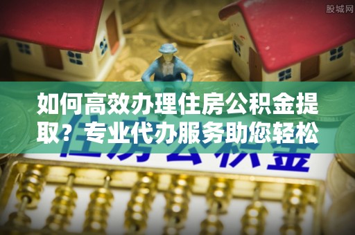 蓬莱如何高效办理住房公积金提取？专业代办服务助您轻松解决难题